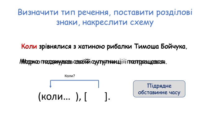 Визначити тип речення, поставити розділові знаки, накреслити схему. Коли зрівнялися з хатиною рибалки Тимоша Бойчука Марко подякував своїй супутниці і попрощався.  Коли зрівнялися з хатиною рибалки Тимоша Бойчука, Марко подякував своїй супутниці і попрощався. (коли… ), [ ]. Коли?Підрядне обставинне часу