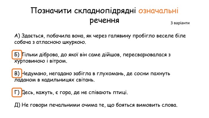 Позначити складнопідрядні означальні речення. А) Здається, побачила вона, як через галявину пробігло веселе біле собача з атласною шкуркою. Б) Тільки діброва, до якої він саме дійшов, пересварювалася з хуртовиною і вітром. В) Недумано, негадано забігла в глухомань, де сосни пахнуть ладаном в кадильницях світань. Г) Десь, кажуть, є гора, де не співають птиці. Д) Не говори печальними очима те, що бояться вимовить слова.3 варіанти