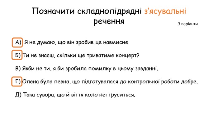 Позначити складнопідрядні з’ясувальні речення. А)  Я не думаю, що він зробив це навмисне. Б) Ти не знаєш, скільки ще триватиме концерт?В) Якби не ти, я би зробила помилку в цьому завданні. Г) Олена була певна, що підготувалася до контрольної роботи добре. Д) Така сувора, що й віття коло неї труситься.3 варіанти