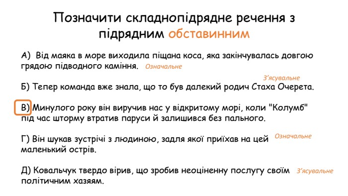 Позначити складнопідрядне речення з підрядним обставинним. А)  Від маяка в море виходила піщана коса, яка закінчувалась довгою грядою підводного каміння. Б) Тепер команда вже знала, що то був далекий родич Стаха Очерета. В) Минулого року він виручив нас у відкритому морі, коли 