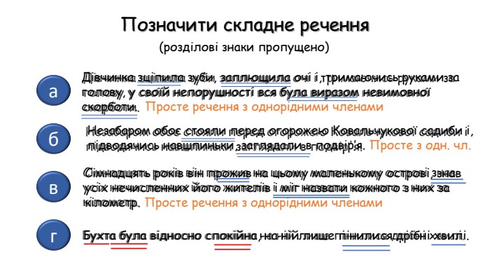гбав. Дівчинка зціпила зуби заплющила очі і тримаючись руками за голову у своїй непорушності вся була виразом невимовної скорботи. Незабаром обоє стояли перед огорожею Ковальчукової садиби і підводячись навшпиньки заглядали в подвір'я. Сімнадцять років він прожив на цьому маленькому острові знав усіх нечисленних його жителів і міг назвати кожного з них за кілометр. Бухта була відносно спокійна на ній лише пінилися дрібні хвилі. Позначити складне речення(розділові знаки пропущено)Дівчинка зціпила зуби, заплющила очі і, тримаючись руками за голову, у своїй непорушності вся була виразом невимовної скорботи.  Просте речення з однорідними членами. Незабаром обоє стояли перед огорожею Ковальчукової садиби і, підводячись навшпиньки, заглядали в подвір’я. Просте з одн. чл. Сімнадцять років він прожив на цьому маленькому острові, знав усіх нечисленних його жителів і міг назвати кожного з них за кілометр. Просте речення з однорідними членами. Бухта була відносно спокійна, на ній лише пінилися дрібні хвилі.
