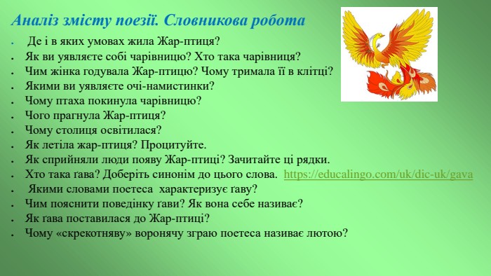 Аналіз змісту поезії. Словникова робота	Де і в яких умовах жила Жар-птиця?Як ви уявляєте собі чарівницю? Хто така чарівниця?Чим жінка годувала Жар-птицю? Чому тримала її в клітці?Якими ви уявляєте очі-намистинки?Чому птаха покинула чарівницю?Чого прагнула Жар-птиця?Чому столиця освітилася?Як летіла жар-птиця? Процитуйте. Як сприйняли люди появу Жар-птиці? Зачитайте ці рядки. Хто така ґава? Доберіть синонім до цього слова. https://educalingo.com/uk/dic-uk/gava Якими словами поетеса характеризує ґаву?Чим пояснити поведінку ґави? Як вона себе називає?Як ґава поставилася до Жар-птиці?Чому «скрекотняву» воронячу зграю поетеса називає лютою?