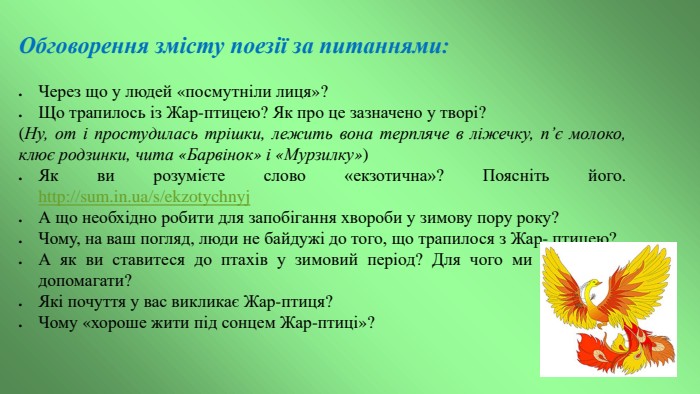 Обговорення змісту поезії за питаннями: Через що у людей «посмутніли лиця»?Що трапилось із Жар-птицею? Як про це зазначено у творі?(Ну, от і простудилась трішки, лежить вона терпляче в ліжечку, п’є молоко, клює родзинки, чита «Барвінок» і «Мурзилку»)Як ви розумієте слово «екзотична»? Поясніть його. http://sum.in.ua/s/ekzotychnyj. А що необхідно робити для запобігання хвороби у зимову пору року?Чому, на ваш погляд, люди не байдужі до того, що трапилося з Жар- птицею?А як ви ставитеся до птахів у зимовий період? Для чого ми повинні їм допомагати?Які почуття у вас викликає Жар-птиця?Чому «хороше жити під сонцем Жар-птиці»?