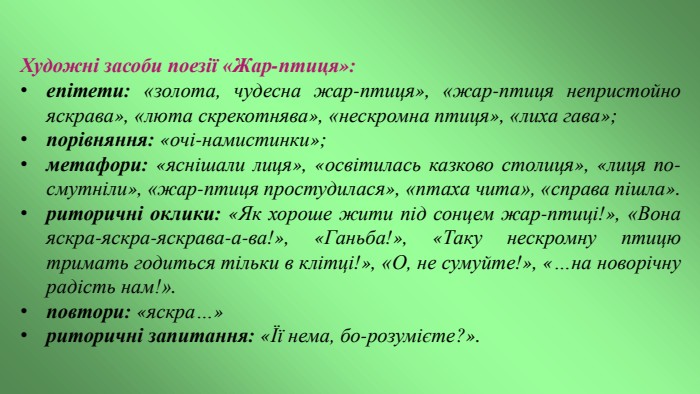 Художні засоби поезії «Жар-птиця»: епітети: «золота, чудесна жар-птиця», «жар-птиця непристойно яскрава», «люта скрекотнява», «нескромна птиця», «лиха гава»;порівняння: «очі-намистинки»;метафори: «яснішали лиця», «освітилась казково столиця», «лиця по­смутніли», «жар-птиця простудилася», «птаха чита», «справа пішла».риторичні оклики: «Як хороше жити під сонцем жар-птиці!», «Вона яскра-яскра-яскрава-а-ва!», «Ганьба!», «Таку нескромну птицю тримать годиться тільки в клітці!», «О, не сумуйте!», «…на новорічну радість нам!».повтори: «яскра…»риторичні запитання: «Її нема, бо-розумієте?».