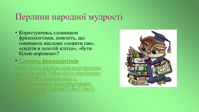 Перлини народної мудростіКористуючись словником фразеологізмів, поясніть, що означають вислови «ловити ґав», «сидіти в золотій клітці», «бути білою вороною»? Словник фразеологізмівhttps://www.miyklas.com.ua/p/ukrayinska-mova-nush/3-klas/slovo-znachennia-sliv-43396/oznaiomlennia-z-naiuzhivanishimi-frazeologizmami-45147/re-296cf350-4d13-4ce7-8ac1-54d061afe034