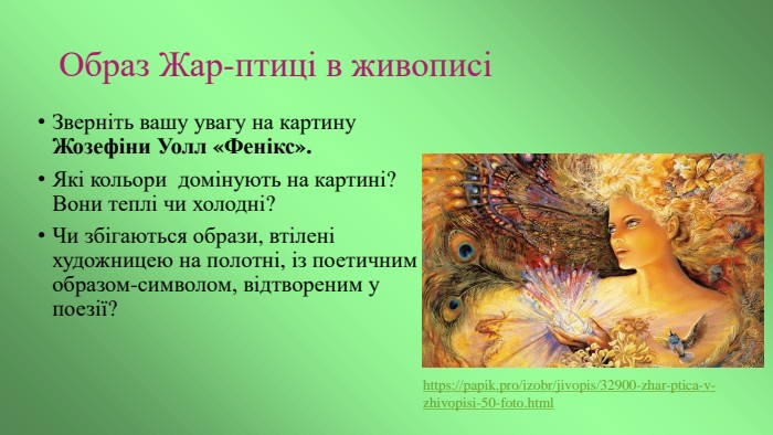 Образ Жар-птиці в живописіЗверніть вашу увагу на картину Жозефіни Уолл «Фенікс». Які кольори домінують на картині? Вони теплі чи холодні?Чи збігаються образи, втілені художницею на полотні, із поетичним образом-символом, відтвореним у поезії? https://papik.pro/izobr/jivopis/32900-zhar-ptica-v-zhivopisi-50-foto.html