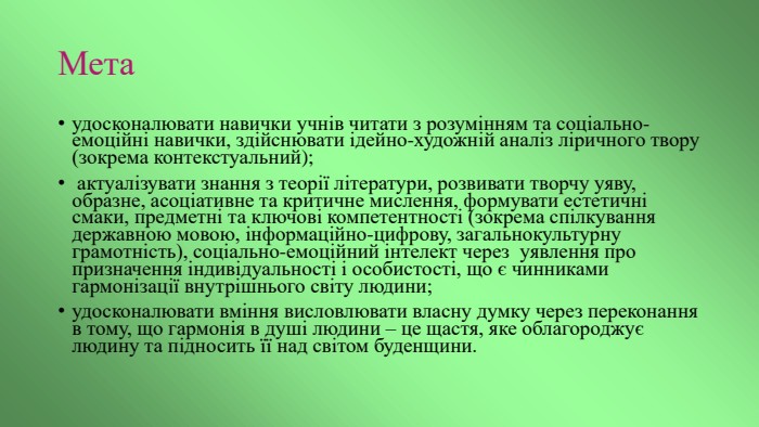 Метаудосконалювати навички учнів читати з розумінням та соціально-емоційні навички, здійснювати ідейно-художній аналіз ліричного твору (зокрема контекстуальний); актуалізувати знання з теорії літератури, розвивати творчу уяву, образне, асоціативне та критичне мислення, формувати естетичні смаки, предметні та ключові компетентності (зокрема спілкування державною мовою, інформаційно-цифрову, загальнокультурну грамотність), соціально-емоційний інтелект через уявлення про призначення індивідуальності і особистості, що є чинниками гармонізації внутрішнього світу людини; удосконалювати вміння висловлювати власну думку через переконання в тому, що гармонія в душі людини – це щастя, яке облагороджує людину та підносить її над світом буденщини.