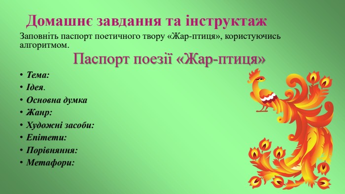 Домашнє завдання та інструктаж. Заповніть паспорт поетичного твору «Жар-птиця», користуючись алгоритмом. Паспорт поезії «Жар-птиця»Тема: Ідея. Основна думка. Жанр: Художні засоби: Епітети: Порівняння: Метафори: