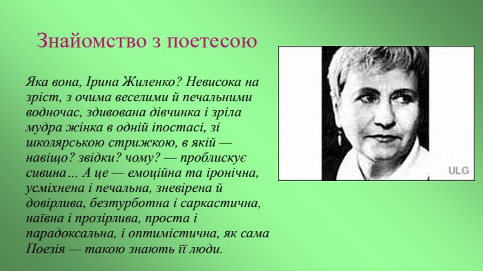 Знайомство з поетесою. Яка вона, Ірина Жиленко? Невисока на зріст, з очима веселими й печальними водночас, здивована дівчинка і зріла мудра жінка в одній іпостасі, зі школярською стрижкою, в якій — навіщо? звідки? чому? — проблискує сивина… А це — емоційна та іронічна, усміхнена і печальна, зневірена й довірлива, безтурботна і саркастична, наївна і прозірлива, проста і парадоксальна, і оптимістична, як сама Поезія — такою знають її люди.