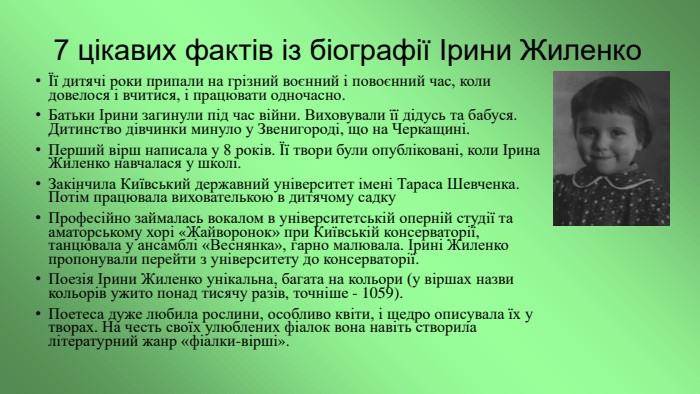 7 цікавих фактів із біографії Ірини ЖиленкоЇї дитячі роки припали на грізний воєнний і повоєнний час, коли довелося і вчитися, і працювати одночасно. Батьки Ірини загинули під час війни. Виховували її дідусь та бабуся. Дитинство дівчинки минуло у Звенигороді, що на Черкащині. Перший вірш написала у 8 років. Її твори були опубліковані, коли Ірина Жиленко навчалася у школі. Закінчила Київський державний університет імені Тараса Шевченка. Потім працювала вихователь­кою в дитячому садку. Професійно займалась вокалом в університетській оперній студії та аматорському хорі «Жайворонок» при Київській консерваторії, танцювала у ансамблі «Веснянка», гарно малювала. Ірині Жиленко пропонували перейти з університету до консерваторії. Поезія Ірини Жиленко унікальна, багата на кольори (у віршах назви кольорів ужито понад тисячу разів, точніше - 1059). Поетеса дуже любила рослини, особливо квіти, і щедро опи­сувала їх у творах. На честь своїх улюблених фіалок вона навіть створила літературний жанр «фіалки-вірші».