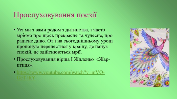 Прослуховування поезіїУсі ми з вами родом з дитинства, і часто мріємо про щось прекрасне та чудесне, про радісне диво. От і на сьогоднішньому уроці пропоную перенестися у країну, де панує спокій, де здійснюються мрії. Прослуховування вірша І Жиленко «Жар-птиця».https://www.youtube.com/watch?v=m. VO-Oc. T-l. RY