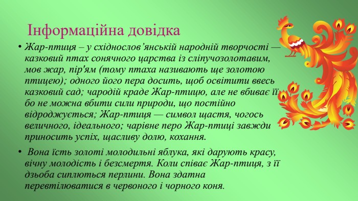 Інформаційна довідка. Жар-птиця – у східнослов’янській народній творчості — казковий птах сонячного царства із сліпучозолотавим, мов жар, пір'ям (тому птаха називають ще золотою птицею); одного його пера досить, щоб освітити ввесь казковий сад; чародій краде Жар-птицю, але не вбиває її, бо не можна вбити сили природи, що постійно відроджується; Жар-птиця — символ щастя, чогось величного, ідеального; чарівне перо Жар-птиці завжди приносить успіх, щасливу долю, кохання. Вона їсть золоті молодильні яблука, які дарують красу, вічну молодість і безсмертя. Коли співає Жар-птиця, з її дзьоба сиплються перлини. Вона здатна перевтілюватися в червоного і чорного коня. 