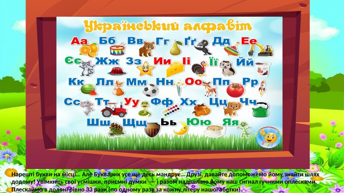 Нарешті букви на місці… Але Букварик усе ще десь мандрує… Друзі, давайте допоможемо йому знайти шлях додому! Увімкніть свої усмішки, приємні думки — і разом надішлімо йому наш сигнал гучними оплесками. Плескаймо в долоні рівно 33 рази (по одному разу за кожну літеру нашої абетки).