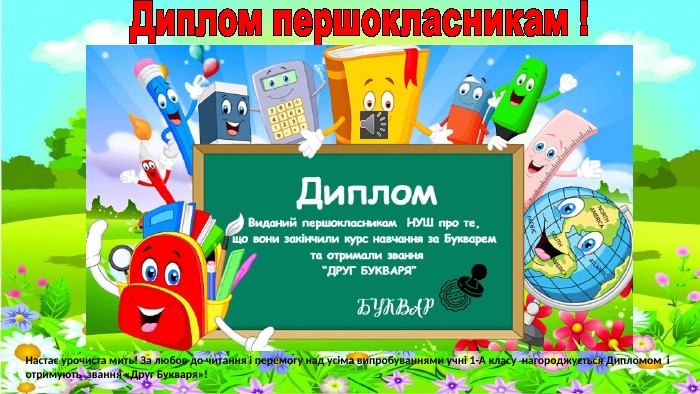 Диплом першокласникам !Настає урочиста мить! За любов до читання і перемогу над усіма випробуваннями учні 1-А класу нагороджується Дипломом і отримують звання «Друг Букваря»!