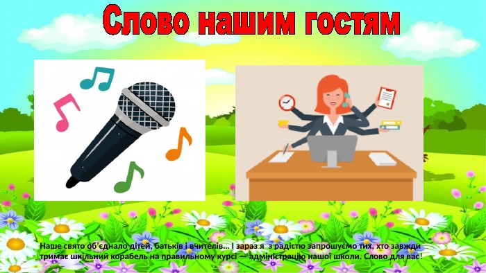 Слово нашим гостям. Наше свято об’єднало дітей, батьків і вчителів… І зараз я з радістю запрошуємо тих, хто завжди тримає шкільний корабель на правильному курсі — адміністрацію нашої школи. Слово для вас!