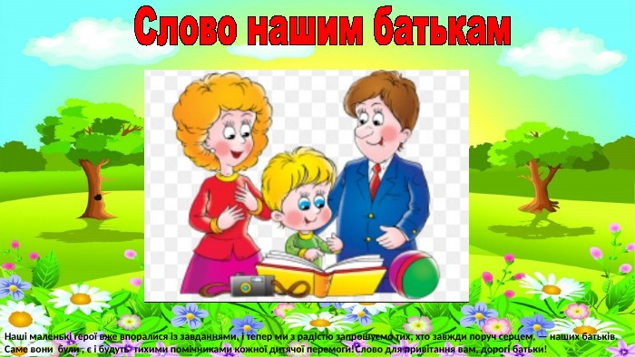 Слово нашим батькам. Наші маленькі герої вже впоралися із завданнями, і тепер ми з радістю запрошуємо тих, хто завжди поруч серцем, — наших батьків. Саме вони були , є і будуть тихими помічниками кожної дитячої перемоги!Слово для привітання вам, дорогі батьки!