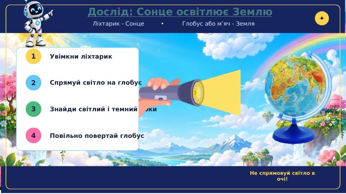  Дослід: Сонце освітлює Землю. Ліхтарик - Сонце • Глобус або м’яч - Земля✦1 Увімкни ліхтарик2 Спрямуй світло на глобус3 Знайди світлий і темний боки4 Повільно повертай глобус. Не спрямовуй світло в очі!