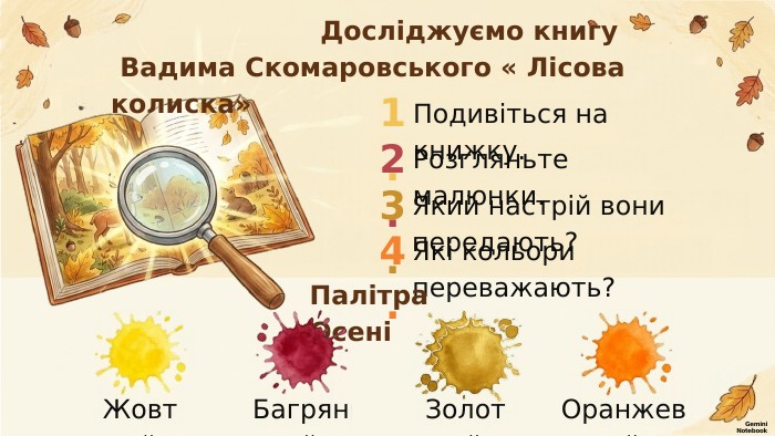  Досліджуємо книгу Вадима Скомаровського « Лісова колиска»1. Подивіться на книжку.2. Розгляньте малюнки.3. Який настрій вони передають?4. Які кольори переважають?Палітра ОсеніЖовтий. Багряний. Золотий. Оранжевий. Gemini Notebook