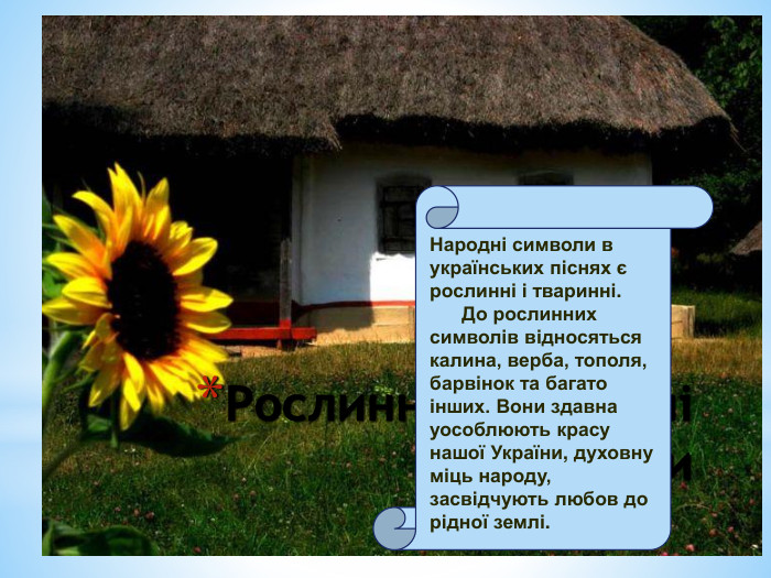Рослинні і тваринні символи. Народні символи в українських піснях є рослинні і тваринні. До рослинних символів відносяться калина, верба, тополя, барвінок та багато інших. Вони здавна уособлюють красу нашої України, духовну міць народу, засвідчують любов до рідної землі. 