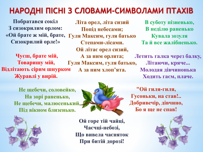 Побратався сокіл. З сизокрилим орлом:«Ой брате ж мій, брате,Сизокрилий орле!»НАРОДНІ ПІСНІ З СЛОВАМИ-СИМВОЛАМИ ПТАХІВВ суботу пізненько,В неділю раненько. Кувала зозуля. Та й все жалібненько. Чуєш, брате мій,Товаришу мій,Відлітають сірим шнурком. Журавлі у вирій. Літа орел, літа сизий. Попід небесами;Гуля Максим, гуля батько. Степами-лісами. Ой літає орел сизий,А за ним орлята;Гуля Максим, гуля батько,А за ним хлоп’ята. Летить галка через балку,Літаючи, кряче... Молодая дівчинонька. Ходить гаєм, плаче. Не щебечи, соловейко,На зорі раненько,Не щебечи, малюсенький,Під вікном близенько.
