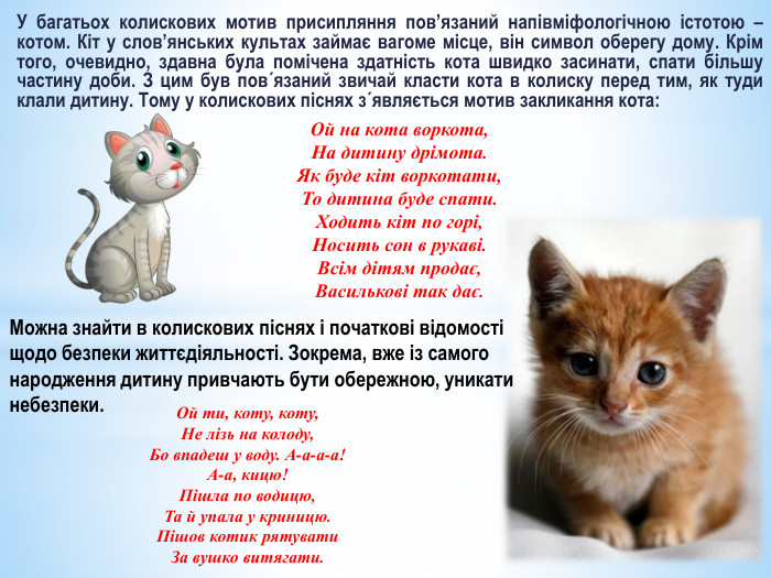 У багатьох колискових мотив присипляння пов’язаний напівміфологічною істотою – котом. Кіт у слов’янських культах займає вагоме місце, він символ оберегу дому. Крім того, очевидно, здавна була помічена здатність кота швидко засинати, спати більшу частину доби. З цим був пов´язаний звичай класти кота в колиску перед тим, як туди клали дитину. Тому у колискових піснях з´являється мотив закликання кота: Ой на кота воркота,На дитину дрімота. Як буде кіт воркотати,То дитина буде спати. Ходить кіт по горі,Носить сон в рукаві. Всім дітям продає,Василькові так дає. Можна знайти в колискових піснях і початкові відомості щодо безпеки життєдіяльності. Зокрема, вже із самого народження дитину привчають бути обережною, уникати небезпеки. Ой ти, коту, коту,Не лізь на колоду,Бо впадеш у воду. А-а-а-а!А-а, кицю!Пішла по водицю,Та й упала у криницю. Пішов котик рятувати. За вушко витягати.