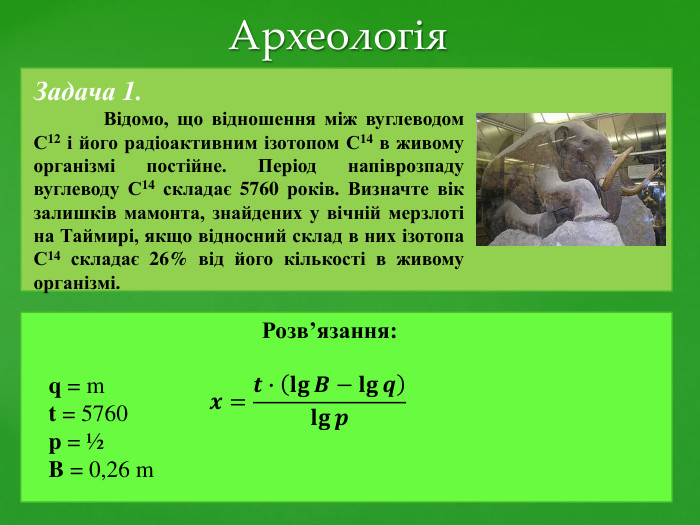 Задача 1.	Відомо, що відношення між вуглеводом С12 і його радіоактивним ізотопом С14 в живому організмі постійне. Період напіврозпаду вуглеводу С14 складає 5760 років. Визначте вік залишків мамонта, знайдених у вічній мерзлоті на Таймирі, якщо відносний склад в них ізотопа С14 складає 26% від його кількості в живому організмі.q = mt = 5760p = ½B = 0,26 m. Розв’язання: Археологія𝒙=𝒕∙𝐥𝐠𝑩−𝐥𝐠𝒒𝐥𝐠𝒑 