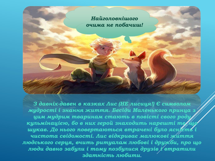 Найголовнішого очима не побачиш!З давніх-давен в казках Лис (НЕ лисиця!) Є символом мудрості і знання життя. Бесіди Маленького принца з цим мудрим тваринам стають в повісті свого роду кульмінацією, бо в них герой знаходить нарешті те, що шукав. До нього повертаються втрачені було ясність і чистота свідомості. Лис відкриває малюкові життя людського серця, вчить ритуалам любові і дружби, про що люди давно забули і тому позбулися друзів і втратили здатність любити.