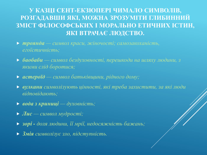 У казці Сент-Екзюпері чимало символів, розгадавши які, можна зрозуміти глибинний зміст філософських і морально етичних істин, які втрачає людство. троянда — символ краси, жіночості; самозакоханість, егоїстичність;баобаби — символ бездуховності, перешкоди на шляху людини, з якими слід боротися;астероїд — символ батьківщини, рідного дому; вулкани символізують цінності, які треба захистити, за які люди відповідають;вода з криниці — духовність; Лис — символ мудрості;зорі - доля людини, її мрії, недосяжність бажань;Змія символізує зло, підступність.