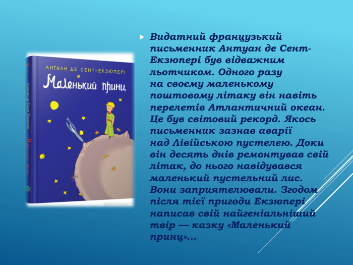 Видатний французький письменник Антуан де Сент-Екзюпері був відважним льотчиком. Одного разу на своєму маленькому поштовому літаку він навіть перелетів Атлантичний океан. Це був світовий рекорд. Якось письменник зазнав аварії над Лівійською пустелею. Доки він десять днів ремонтував свій літак, до нього навідувався маленький пустельний лис. Вони заприятелювали. Згодом після тієї пригоди Екзюпері написав свій найгеніальніший твір — казку «Маленький принц»...