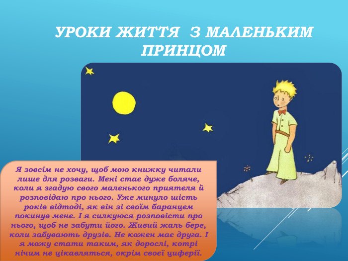 Уроки життя з Маленьким Принцом. Я зовсім не хочу, щоб мою книжку читали лише для розваги. Мені стає дуже боляче, коли я згадую свого маленького приятеля й розповідаю про нього. Уже минуло шість років відтоді, як він зі своїм баранцем покинув мене. I я силкуюся розповісти про нього, щоб не забути його. Живий жаль бере, коли забувають друзів. Не кожен має друга. I я можу стати таким, як дорослі, котрі нічим не цікавляться, окрім своєї циферії.
