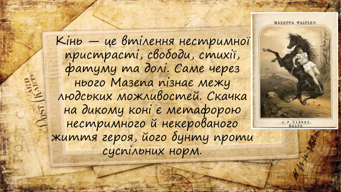 Кінь — це втілення нестримної пристрасті, свободи, стихії, фатуму та долі. Саме через нього Мазепа пізнає межу людських можливостей. Скачка на дикому коні є метафорою нестримного й некерованого життя героя, його бунту проти суспільних норм.