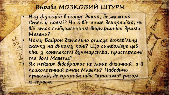 Яку функцію виконує дикий, безмежний Степ у поемі? Чи є він лише декорацією, чи він стає співучасником внутрішньої драми Мазепи?Чому Байрон детально описує божевільну скачку на дикому коні? Що символізує цей кінь у контексті бунтарства, пристрасті та долі Мазепи?Як пейзаж відображає не лише фізичний, а й психологічний стан Мазепи? Наведіть приклад, де природа ніби 