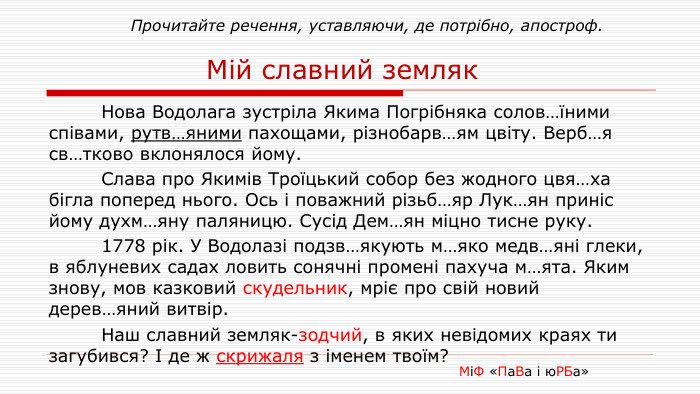  Прочитайте речення, уставляючи, де потрібно, апостроф. Мій славний земляк	Нова Водолага зустріла Якима Погрібняка солов…їними співами, рутв…яними пахощами, різнобарв…ям цвіту. Верб…я св…тково вклонялося йому. Слава про Якимів Троїцький собор без жодного цвя…ха бігла поперед нього. Ось і поважний різьб…яр Лук…ян приніс йому духм…яну паляницю. Сусід Дем…ян міцно тисне руку.	1778 рік. У Водолазі подзв…якують м…яко медв…яні глеки, в яблуневих садах ловить сонячні промені пахуча м…ята. Яким знову, мов казковий скудельник, мріє про свій новий дерев…яний витвір. Наш славний земляк-зодчий, в яких невідомих краях ти загубився? І де ж скрижаля з іменем твоїм? МіФ «Па. Ва і ю. РБа»