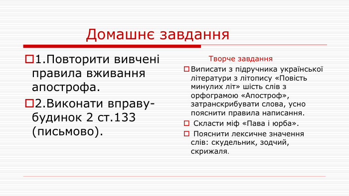  Домашнє завдання1. Повторити вивчені правила вживання апострофа.2. Виконати вправу-будинок 2 ст.133 (письмово). Творче завдання. Виписати з підручника української літератури з літопису «Повість минулих літ» шість слів з орфограмою «Апостроф», затранскрибувати слова, усно пояснити правила написання. Скласти міф «Пава і юрба». Пояснити лексичне значення слів: скудельник, зодчий, скрижаля.