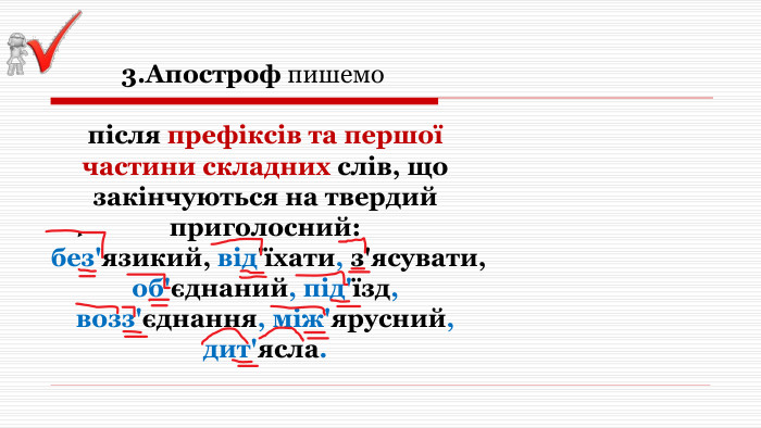  3. Апостроф пишемо після префіксів та першої частини складних слів, що закінчуються на твердий приголосний: без'язикий, від'їхати, з'ясувати, об'єднаний, під'їзд, возз'єднання, між'ярусний, дит'ясла. 