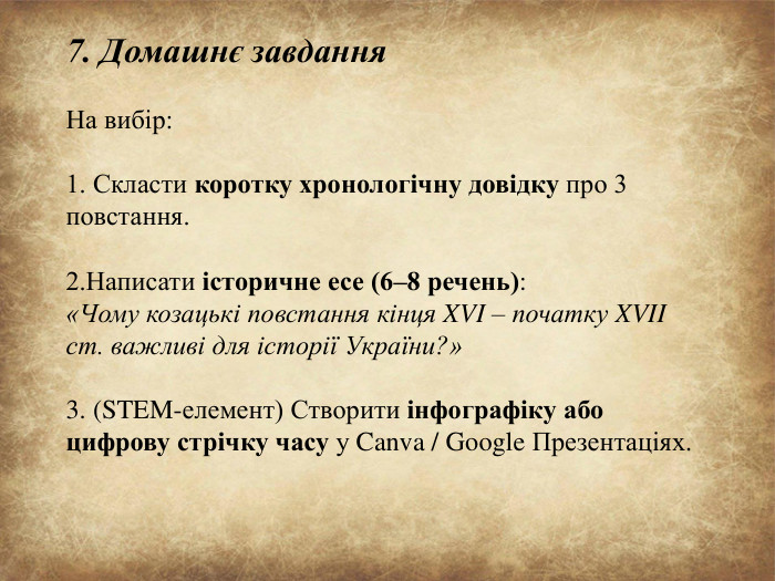 7. Домашнє завдання На вибір:1. Скласти коротку хронологічну довідку про 3 повстання.2. Написати історичне есе (6–8 речень):«Чому козацькі повстання кінця XVI – початку XVII ст. важливі для історії України?»3. (STEM-елемент) Створити інфографіку або цифрову стрічку часу у Canva / Google Презентаціях.