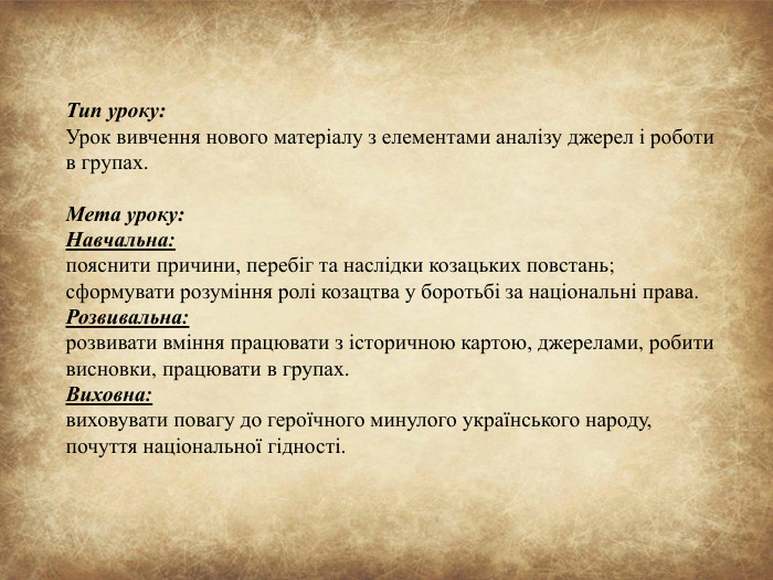 Тип уроку: Урок вивчення нового матеріалу з елементами аналізу джерел і роботи в групах. Мета уроку: Навчальна:пояснити причини, перебіг та наслідки козацьких повстань;сформувати розуміння ролі козацтва у боротьбі за національні права. Розвивальна:розвивати вміння працювати з історичною картою, джерелами, робити висновки, працювати в групах. Виховна:виховувати повагу до героїчного минулого українського народу, почуття національної гідності.