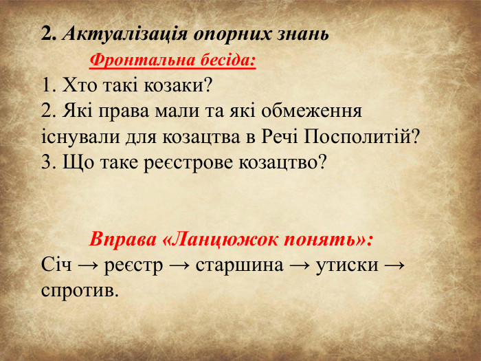 2. Актуалізація опорних знань	Фронтальна бесіда:1. Хто такі козаки?2. Які права мали та які обмеження існували для козацтва в Речі Посполитій?3. Що таке реєстрове козацтво?	Вправа «Ланцюжок понять»: Січ → реєстр → старшина → утиски → спротив.