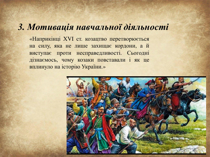 3. Мотивація навчальної діяльності«Наприкінці XVI ст. козацтво перетворюється на силу, яка не лише захищає кордони, а й виступає проти несправедливості. Сьогодні дізнаємось, чому козаки повставали і як це вплинуло на історію України.»
