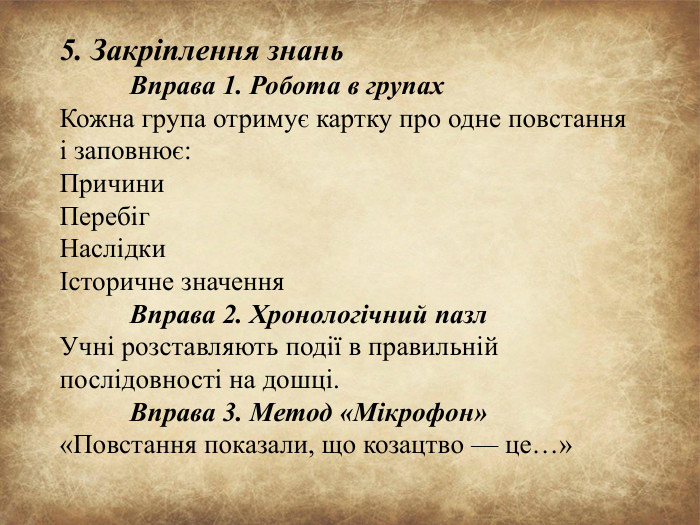 5. Закріплення знань Вправа 1. Робота в групах Кожна група отримує картку про одне повстання і заповнює: Причини. Перебіг. НаслідкиІсторичне значення	Вправа 2. Хронологічний пазл Учні розставляють події в правильній послідовності на дошці.	Вправа 3. Метод «Мікрофон» «Повстання показали, що козацтво — це…»