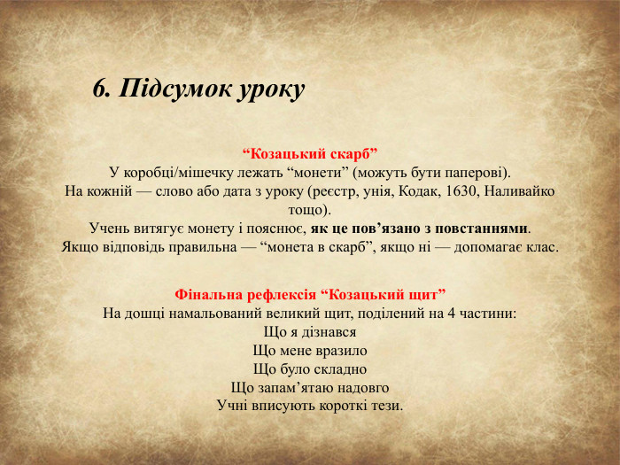 “Козацький скарб”У коробці/мішечку лежать “монети” (можуть бути паперові). На кожній — слово або дата з уроку (реєстр, унія, Кодак, 1630, Наливайко тощо). Учень витягує монету і пояснює, як це пов’язано з повстаннями. Якщо відповідь правильна — “монета в скарб”, якщо ні — допомагає клас. Фінальна рефлексія “Козацький щит”На дошці намальований великий щит, поділений на 4 частини: Що я дізнався. Що мене вразило. Що було складно. Що запам’ятаю надовго. Учні вписують короткі тези.6. Підсумок уроку