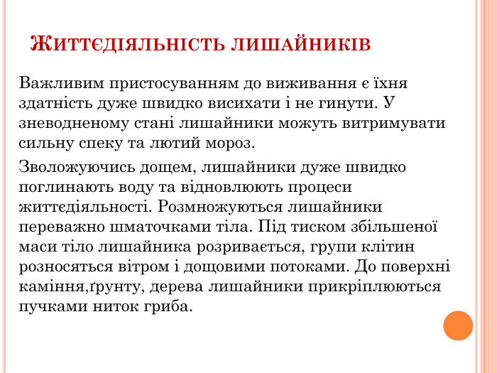 Життєдіяльність лишайників. Важливим пристосуванням до виживання є їхня здатність дуже швидко висихати і не гинути. У зневодненому стані лишайники можуть витримувати сильну спеку та лютий мороз. Зволожуючись дощем, лишайники дуже швидко поглинають воду та відновлюють процеси життєдіяльності. Розмножуються лишайники переважно шматочками тіла. Під тиском збільшеної маси тіло лишайника розривається, групи клітин розносяться вітром і дощовими потоками. До поверхні каміння,ґрунту, дерева лишайники прикріплюються пучками ниток гриба. 
