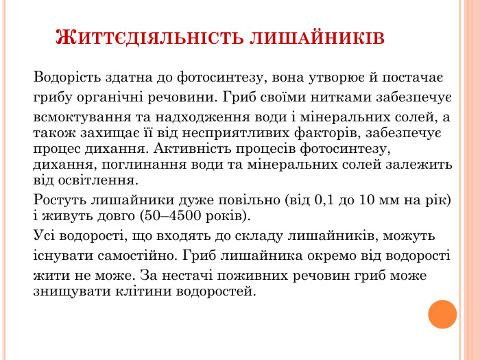 Життєдіяльність лишайників. Водорість здатна до фотосинтезу, вона утворює й постачаєгрибу органічні речовини. Гриб своїми нитками забезпечуєвсмоктування та надходження води і мінеральних солей, а також захищає її від несприятливих факторів, забезпечує процес дихання. Активність процесів фотосинтезу, дихання, поглинання води та мінеральних солей залежить від освітлення. Ростуть лишайники дуже повільно (від 0,1 до 10 мм на рік) і живуть довго (50–4500 років). Усі водорості, що входять до складу лишайників, можутьіснувати самостійно. Гриб лишайника окремо від водоростіжити не може. За нестачі поживних речовин гриб може знищувати клітини водоростей.