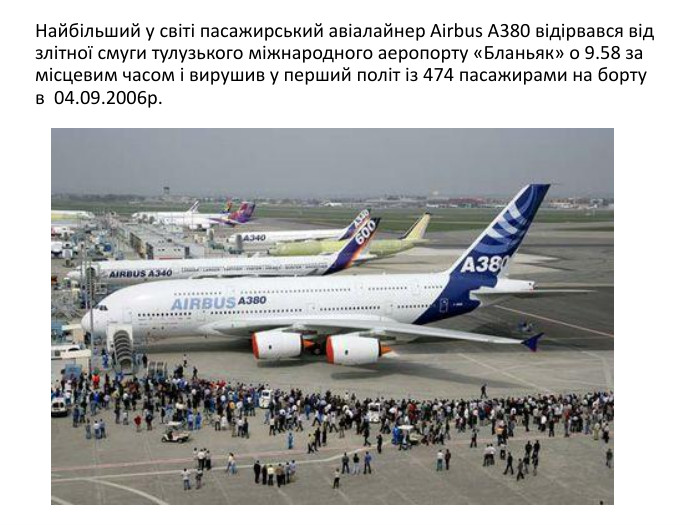  Найбільший у світі пасажирський авіалайнер Airbus A380 відірвався від злітної смуги тулузького міжнародного аеропорту «Бланьяк» о 9.58 за місцевим часом і вирушив у перший політ із 474 пасажирами на борту в 04.09.2006р.