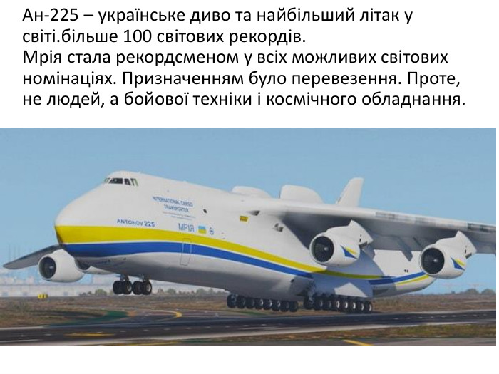  Ан-225 – українське диво та найбільший літак у світі.більше 100 світових рекордів. Мрія стала рекордсменом у всіх можливих світових номінаціях. Призначенням було перевезення. Проте, не людей, а бойової техніки і космічного обладнання.