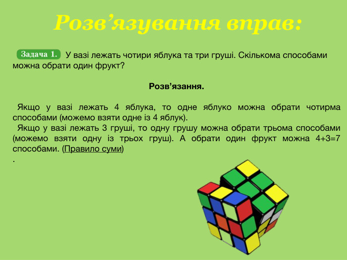  Розв’язування вправ: У вазі лежать чотири яблука та три груші. Скількома способами можна обрати один фрукт?Розв’язання. Якщо у вазі лежать 4 яблука, то одне яблуко можна обрати чотирма способами (можемо взяти одне із 4 яблук). Якщо у вазі лежать 3 груші, то одну грушу можна обрати трьома способами (можемо взяти одну із трьох груш). А обрати один фрукт можна 4+3=7 способами. (Правило суми).