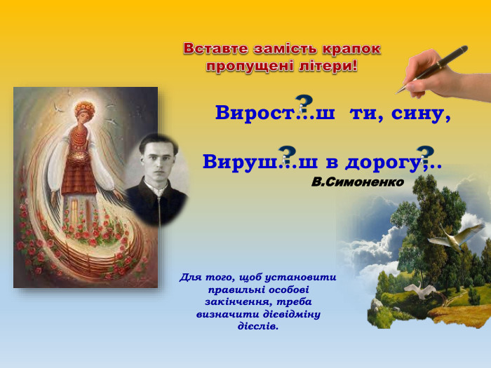  Вирост…ш ти, сину, Вируш…ш в дорогу,.. В. Симоненко. Вставте замість крапок пропущені літери!Для того, щоб установити правильні особові закінчення, треба визначити дієвідміну дієслів.