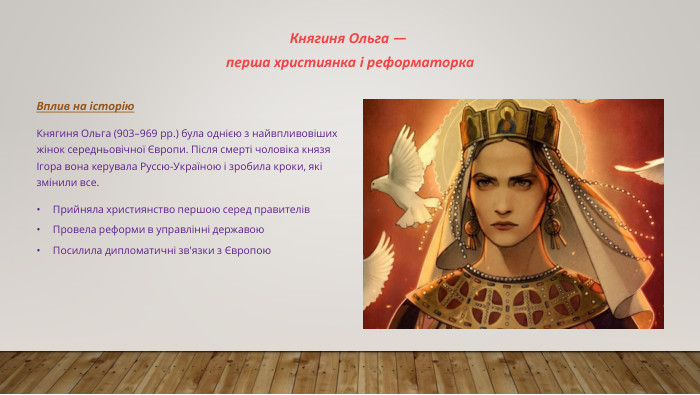Княгиня Ольга — перша християнка і реформаторка. Вплив на історію. Княгиня Ольга (903–969 рр.) була однією з найвпливовіших жінок середньовічної Європи. Після смерті чоловіка князя Ігора вона керувала Руссю-Україною і зробила кроки, які змінили все. Прийняла християнство першою серед правителів. Провела реформи в управлінні державою. Посилила дипломатичні зв'язки з Європою