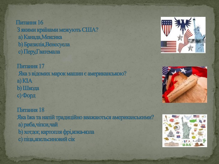 Питання 16 З якими країнами межують США? а) Канада,Мексика b) Бразилія,Венесуела с) Перу,Гватемала Питання 17 Яка з відомих марок машин є американською? а) КІА b) Шкода с) Форд Питання 18 Яка їжа та напій традиційно вважаються американськими? а) риба,чіпси,чай b) хотдог, картопля фрі,кока-кола с) піца,апельсиновий сік 