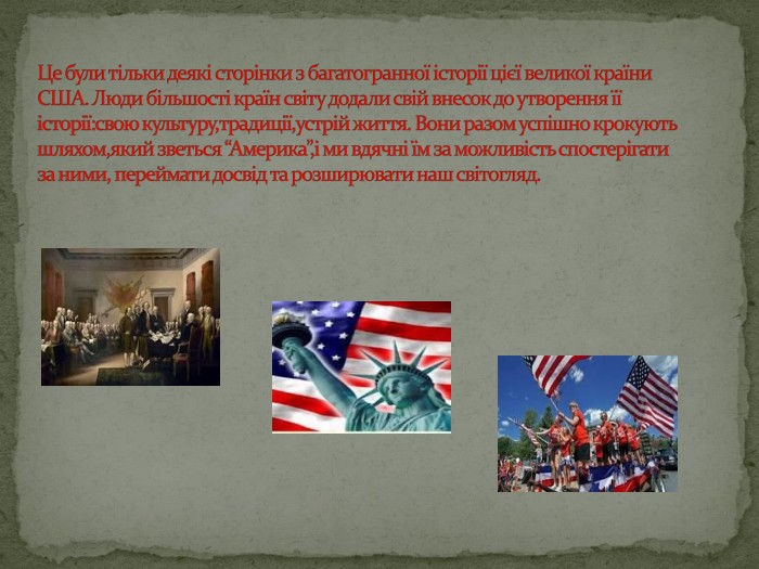 Це були тільки деякі сторінки з багатогранної історії цієї великої країни США. Люди більшості країн світу додали свій внесок до утворення її історії:свою культуру,традиції,устрій життя. Вони разом успішно крокують шляхом,який зветься “Америка”,і ми вдячні їм за можливість спостерігати за ними, переймати досвід та розширювати наш світогляд.